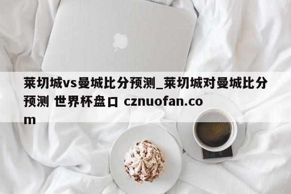 莱切城vs曼城比分预测_莱切城对曼城比分预测 世界杯盘口 cznuofan.com