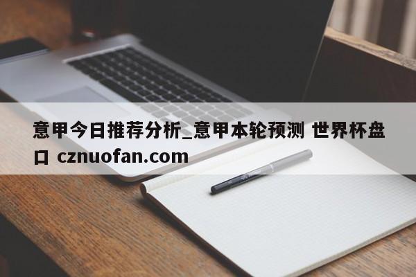 意甲今日推荐分析_意甲本轮预测 世界杯盘口 cznuofan.com