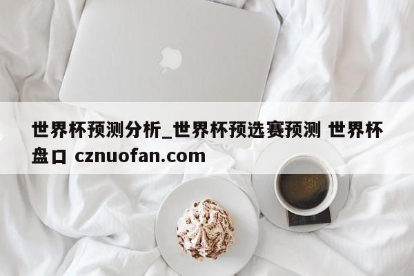 世界杯预测分析_世界杯预选赛预测 世界杯盘口 cznuofan.com