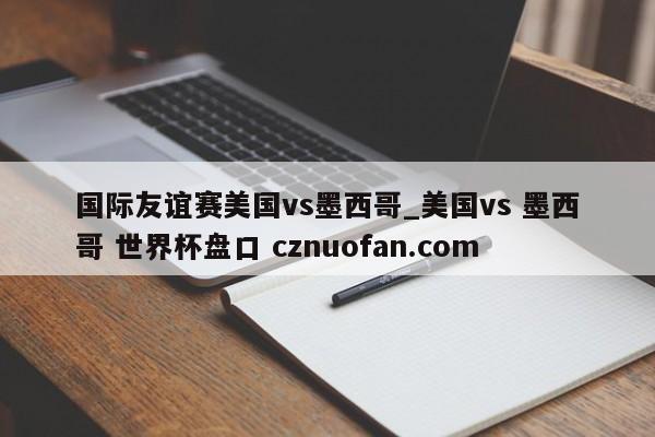 国际友谊赛美国vs墨西哥_美国vs 墨西哥 世界杯盘口 cznuofan.com