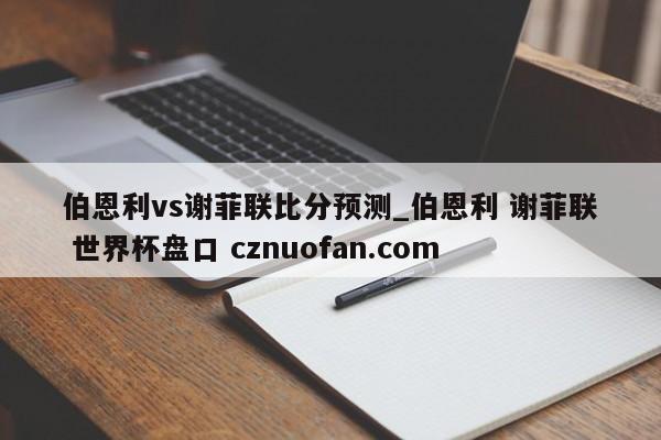 伯恩利vs谢菲联比分预测_伯恩利 谢菲联 世界杯盘口 cznuofan.com