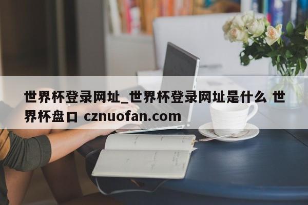 世界杯登录网址_世界杯登录网址是什么 世界杯盘口 cznuofan.com
