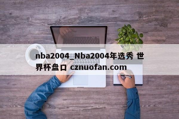 nba2004_Nba2004年选秀 世界杯盘口 cznuofan.com