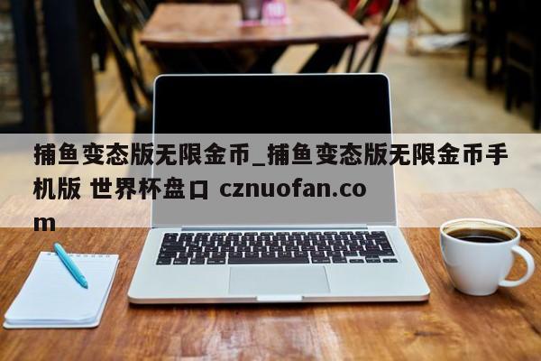 捕鱼变态版无限金币_捕鱼变态版无限金币手机版 世界杯盘口 cznuofan.com