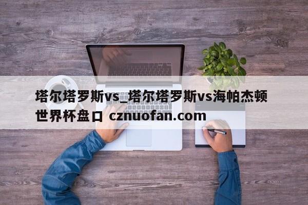 塔尔塔罗斯vs_塔尔塔罗斯vs海帕杰顿 世界杯盘口 cznuofan.com