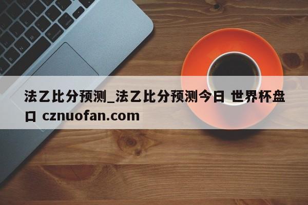 法乙比分预测_法乙比分预测今日 世界杯盘口 cznuofan.com