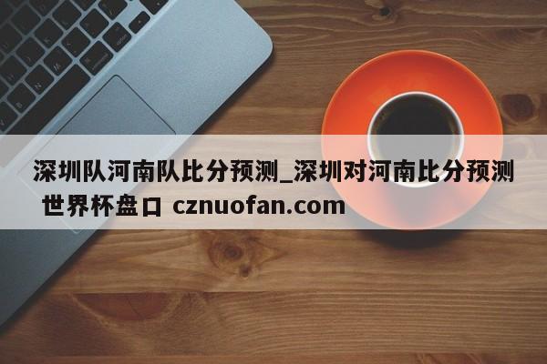 深圳队河南队比分预测_深圳对河南比分预测 世界杯盘口 cznuofan.com