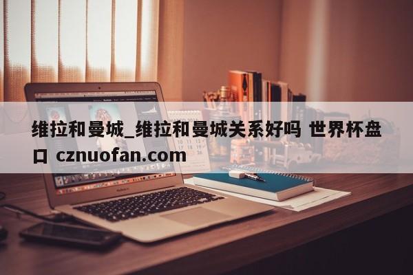 维拉和曼城_维拉和曼城关系好吗 世界杯盘口 cznuofan.com