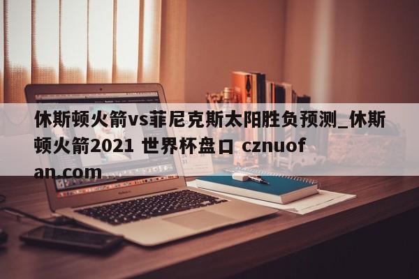休斯顿火箭vs菲尼克斯太阳胜负预测_休斯顿火箭2021 世界杯盘口 cznuofan.com