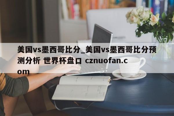 美国vs墨西哥比分_美国vs墨西哥比分预测分析 世界杯盘口 cznuofan.com