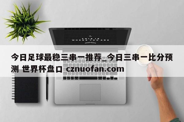 今日足球最稳三串一推荐_今日三串一比分预测 世界杯盘口 cznuofan.com