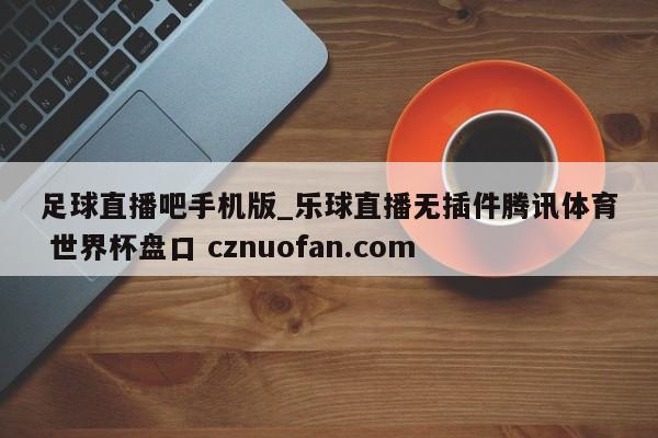 足球直播吧手机版_乐球直播无插件腾讯体育 世界杯盘口 cznuofan.com