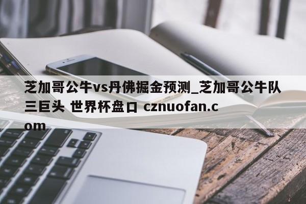 芝加哥公牛vs丹佛掘金预测_芝加哥公牛队三巨头 世界杯盘口 cznuofan.com