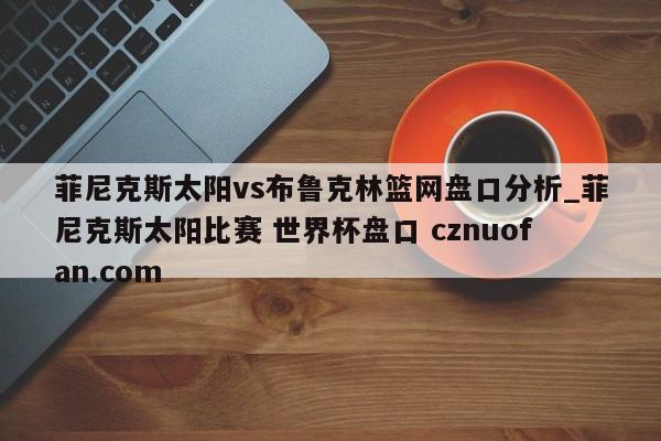 菲尼克斯太阳vs布鲁克林篮网盘口分析_菲尼克斯太阳比赛 世界杯盘口 cznuofan.com