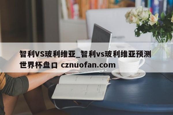智利VS玻利维亚_智利vs玻利维亚预测 世界杯盘口 cznuofan.com