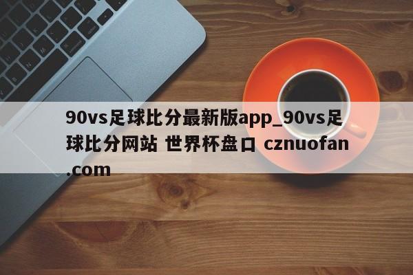 90vs足球比分最新版app_90vs足球比分网站 世界杯盘口 cznuofan.com