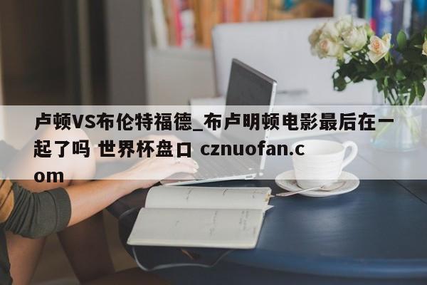 卢顿VS布伦特福德_布卢明顿电影最后在一起了吗 世界杯盘口 cznuofan.com