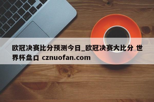欧冠决赛比分预测今日_欧冠决赛大比分 世界杯盘口 cznuofan.com