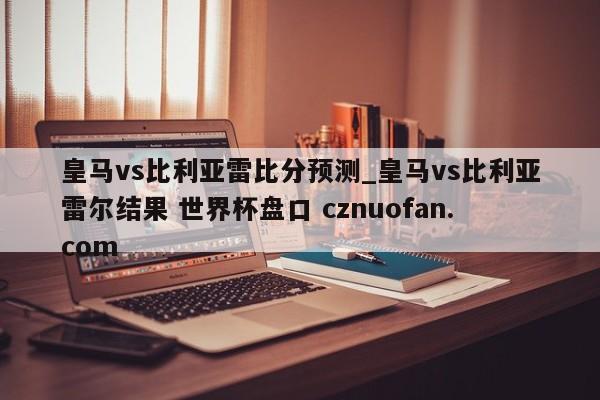 皇马vs比利亚雷比分预测_皇马vs比利亚雷尔结果 世界杯盘口 cznuofan.com