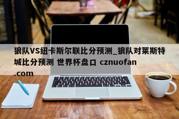 狼队VS纽卡斯尔联比分预测_狼队对莱斯特城比分预测 世界杯盘口 cznuofan.com