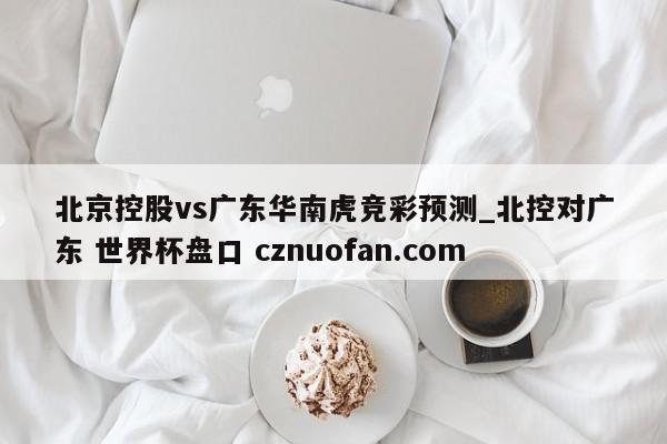 北京控股vs广东华南虎竞彩预测_北控对广东 世界杯盘口 cznuofan.com