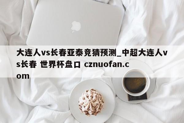 大连人vs长春亚泰竞猜预测_中超大连人vs长春 世界杯盘口 cznuofan.com