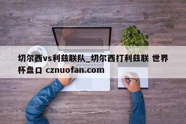 切尔西vs利兹联队_切尔西打利兹联 世界杯盘口 cznuofan.com