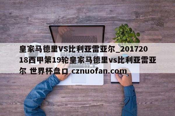 皇家马德里VS比利亚雷亚尔_20172018西甲第19轮皇家马德里vs比利亚雷亚尔 世界杯盘口 cznuofan.com