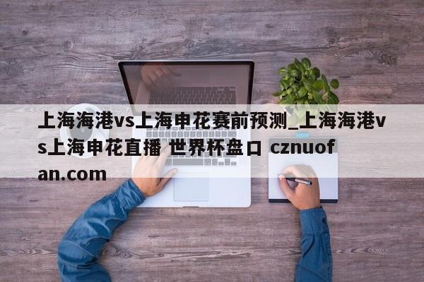 上海海港vs上海申花赛前预测_上海海港vs上海申花直播 世界杯盘口 cznuofan.com