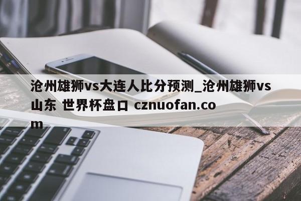 沧州雄狮vs大连人比分预测_沧州雄狮vs山东 世界杯盘口 cznuofan.com