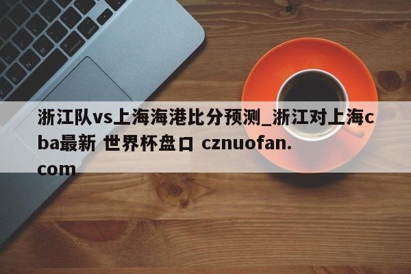 浙江队vs上海海港比分预测_浙江对上海cba最新 世界杯盘口 cznuofan.com