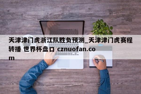 天津津门虎浙江队胜负预测_天津津门虎赛程转播 世界杯盘口 cznuofan.com