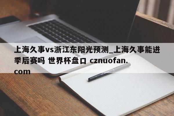 上海久事vs浙江东阳光预测_上海久事能进季后赛吗 世界杯盘口 cznuofan.com