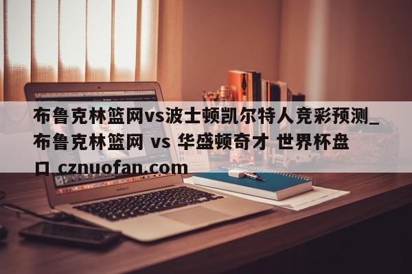 布鲁克林篮网vs波士顿凯尔特人竞彩预测_布鲁克林篮网 vs 华盛顿奇才 世界杯盘口 cznuofan.com