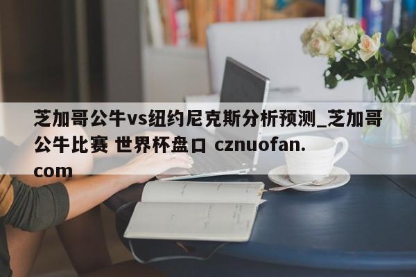 芝加哥公牛vs纽约尼克斯分析预测_芝加哥公牛比赛 世界杯盘口 cznuofan.com