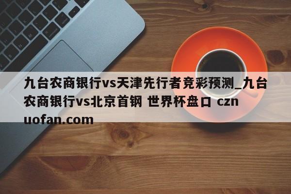 九台农商银行vs天津先行者竞彩预测_九台农商银行vs北京首钢 世界杯盘口 cznuofan.com