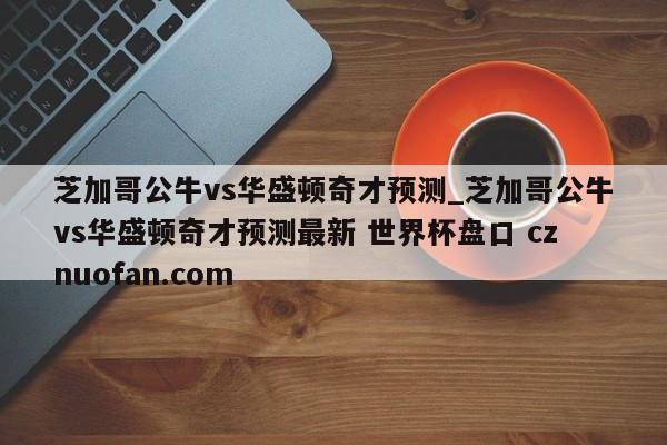 芝加哥公牛vs华盛顿奇才预测_芝加哥公牛vs华盛顿奇才预测最新 世界杯盘口 cznuofan.com