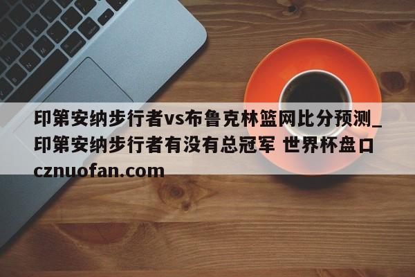 印第安纳步行者vs布鲁克林篮网比分预测_印第安纳步行者有没有总冠军 世界杯盘口 cznuofan.com