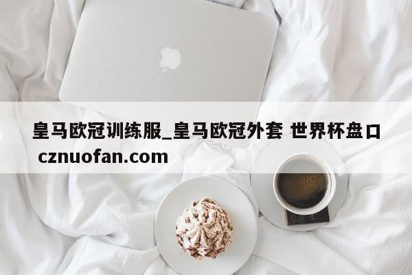 皇马欧冠训练服_皇马欧冠外套 世界杯盘口 cznuofan.com