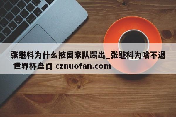 张继科为什么被国家队踢出_张继科为啥不退 世界杯盘口 cznuofan.com