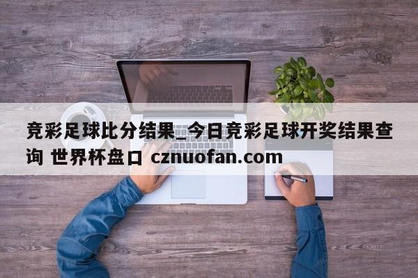 竞彩足球比分结果_今日竞彩足球开奖结果查询 世界杯盘口 cznuofan.com