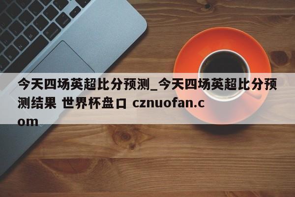 今天四场英超比分预测_今天四场英超比分预测结果 世界杯盘口 cznuofan.com
