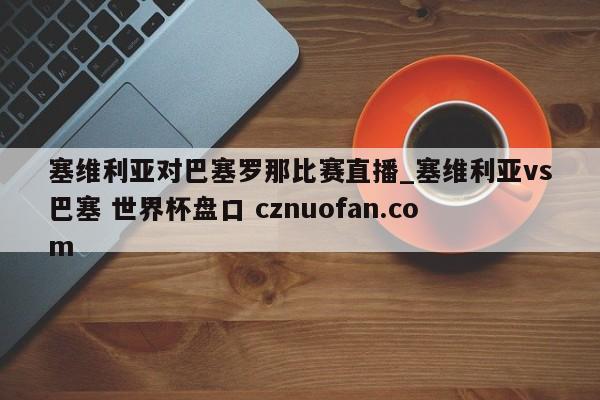 塞维利亚对巴塞罗那比赛直播_塞维利亚vs巴塞 世界杯盘口 cznuofan.com