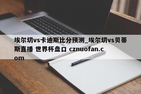 埃尔切vs卡迪斯比分预测_埃尔切vs贝蒂斯直播 世界杯盘口 cznuofan.com