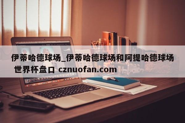 伊蒂哈德球场_伊蒂哈德球场和阿提哈德球场 世界杯盘口 cznuofan.com