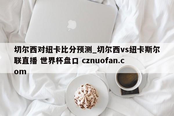 切尔西对纽卡比分预测_切尔西vs纽卡斯尔联直播 世界杯盘口 cznuofan.com