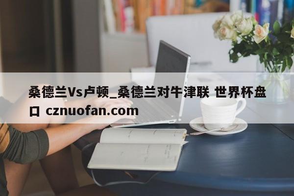 桑德兰Vs卢顿_桑德兰对牛津联 世界杯盘口 cznuofan.com