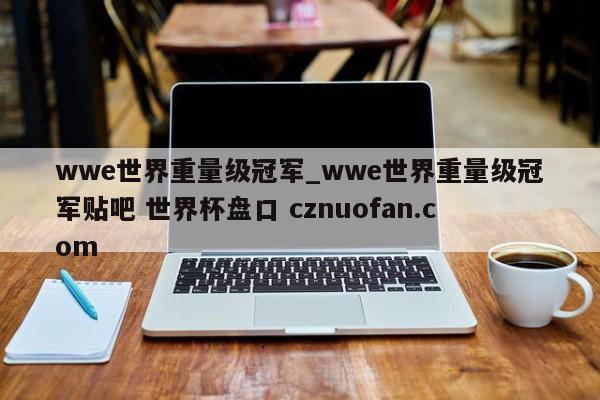 wwe世界重量级冠军_wwe世界重量级冠军贴吧 世界杯盘口 cznuofan.com