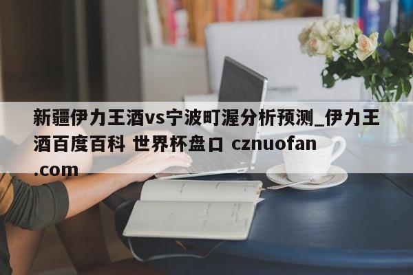 新疆伊力王酒vs宁波町渥分析预测_伊力王酒百度百科 世界杯盘口 cznuofan.com