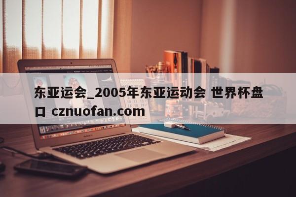 东亚运会_2005年东亚运动会 世界杯盘口 cznuofan.com